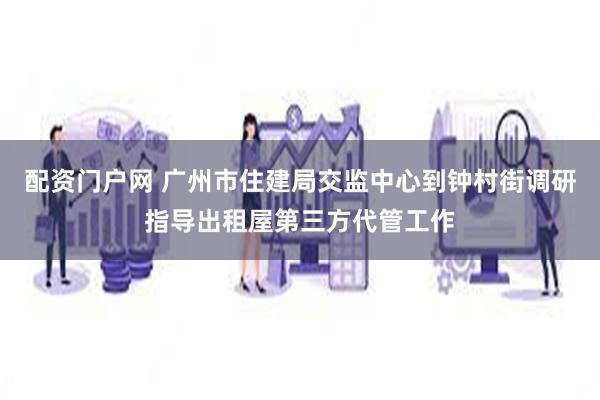 配资门户网 广州市住建局交监中心到钟村街调研指导出租屋第三方代管工作