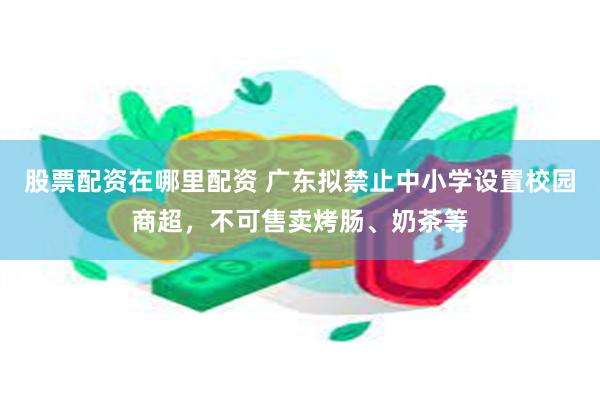 股票配资在哪里配资 广东拟禁止中小学设置校园商超，不可售卖烤肠、奶茶等