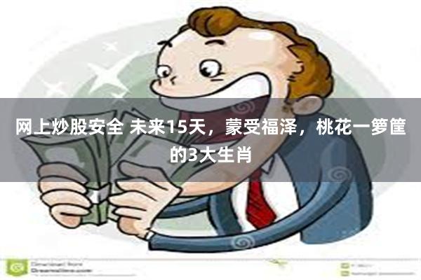 网上炒股安全 未来15天，蒙受福泽，桃花一箩筐的3大生肖