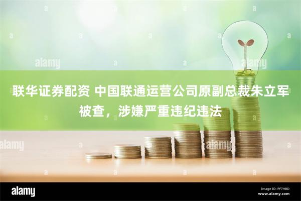 联华证券配资 中国联通运营公司原副总裁朱立军被查，涉嫌严重违纪违法