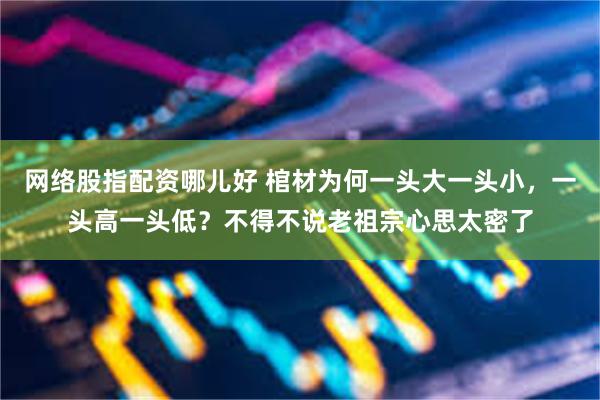 网络股指配资哪儿好 棺材为何一头大一头小，一头高一头低？不得不说老祖宗心思太密了