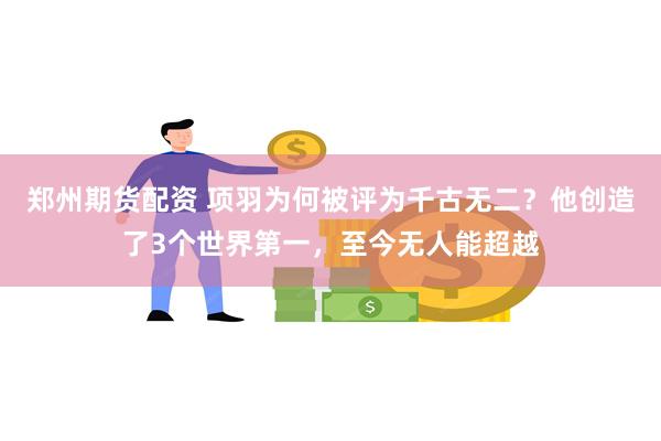 郑州期货配资 项羽为何被评为千古无二？他创造了3个世界第一，至今无人能超越