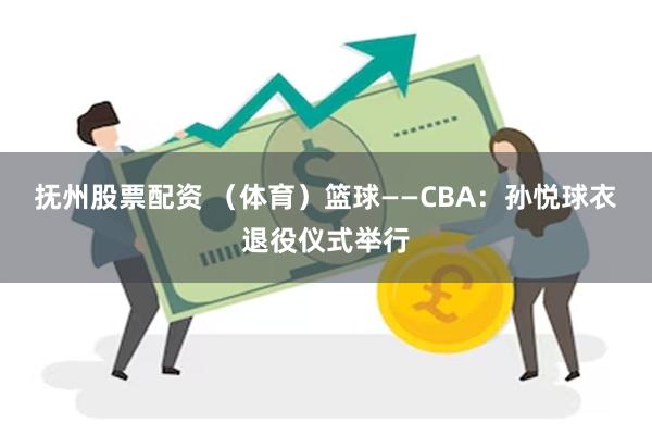 抚州股票配资 （体育）篮球——CBA：孙悦球衣退役仪式举行