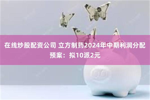 在线炒股配资公司 立方制药2024年中期利润分配预案：拟10派2元