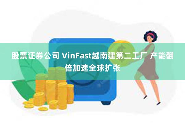 股票证券公司 VinFast越南建第二工厂 产能翻倍加速全球扩张