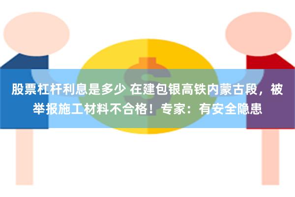 股票杠杆利息是多少 在建包银高铁内蒙古段，被举报施工材料不合格！专家：有安全隐患