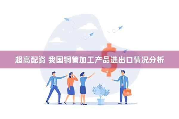 超高配资 我国铜管加工产品进出口情况分析