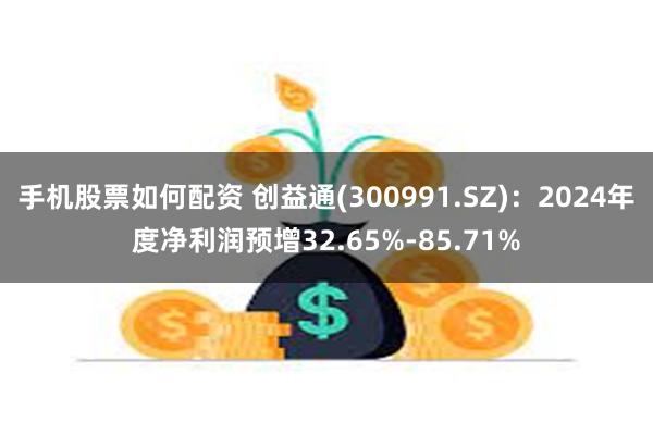 手机股票如何配资 创益通(300991.SZ)：2024年度净利润预增32.65%-85.71%