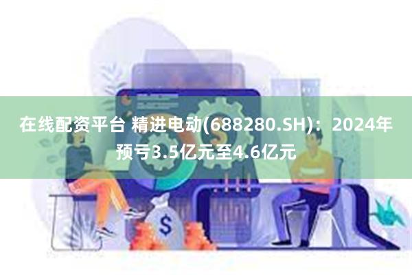 在线配资平台 精进电动(688280.SH)：2024年预亏3.5亿元至4.6亿元