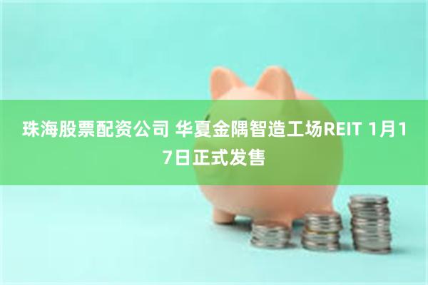 珠海股票配资公司 华夏金隅智造工场REIT 1月17日正式发售