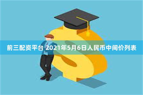 前三配资平台 2021年5月6日人民币中间价列表