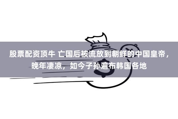 股票配资顶牛 亡国后被流放到朝鲜的中国皇帝，晚年凄凉，如今子孙遍布韩国各地