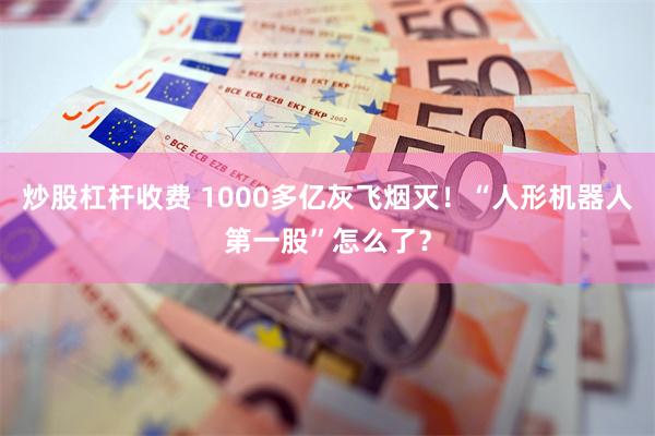 炒股杠杆收费 1000多亿灰飞烟灭！“人形机器人第一股”怎么了？