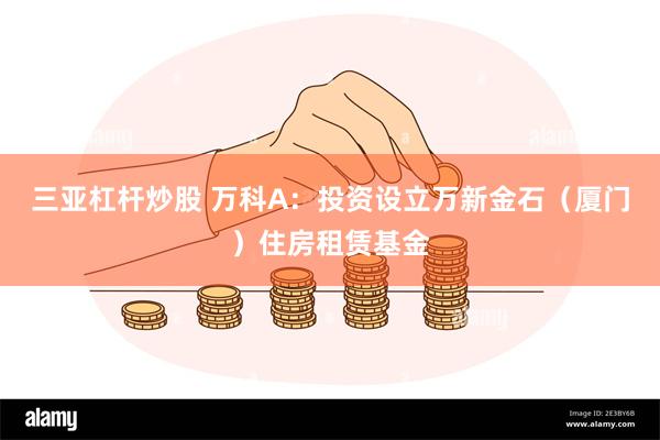 三亚杠杆炒股 万科A：投资设立万新金石（厦门）住房租赁基金