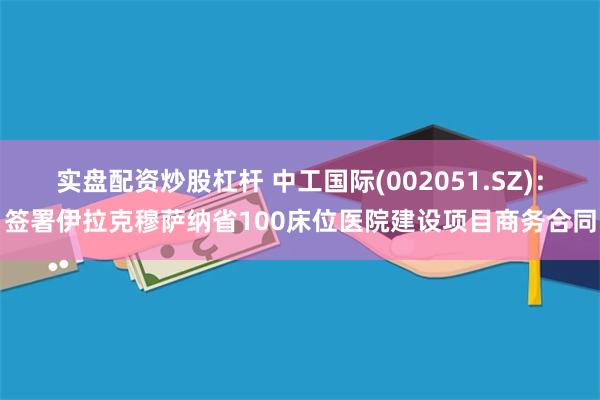 实盘配资炒股杠杆 中工国际(002051.SZ)：签署伊拉克穆萨纳省100床位医院建设项目商务合同