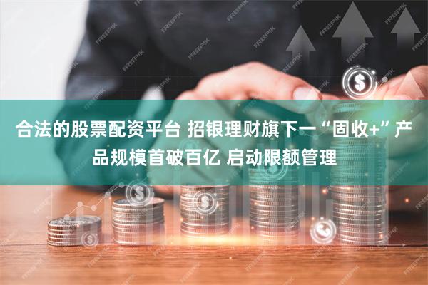 合法的股票配资平台 招银理财旗下一“固收+”产品规模首破百亿 启动限额管理