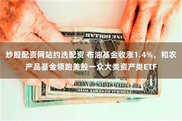 炒股配资网站约选配资 布油基金收涨1.4%，和农产品基金领跑美股一众大类资产类ETF