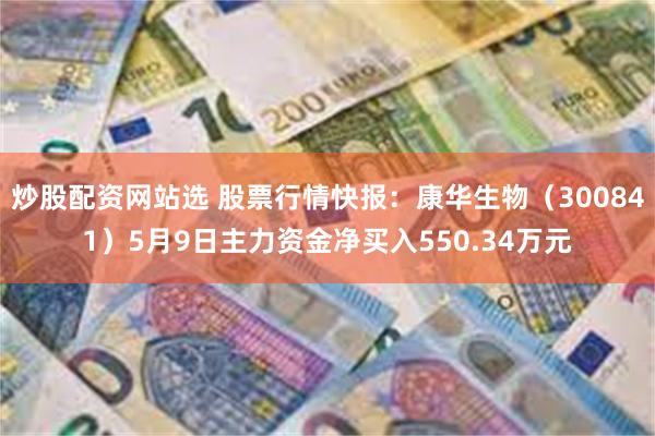 炒股配资网站选 股票行情快报：康华生物（300841）5月9日主力资金净买入550.34万元