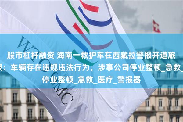 股市杠杆融资 海南一救护车在西藏拉警报开道旅游，官方通报：车辆存在违规违法行为，涉事公司停业整顿_急救_医疗_警报器