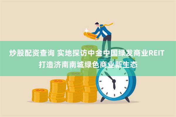 炒股配资查询 实地探访中金中国绿发商业REIT 打造济南南城绿色商业新生态