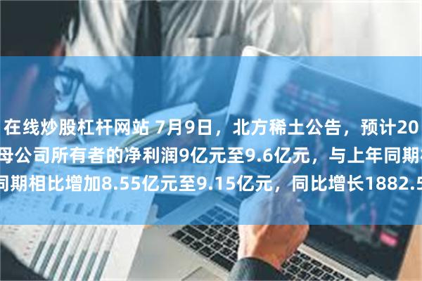 在线炒股杠杆网站 7月9日，北方稀土公告，预计2025年半年度实现归属于母公司所有者的净利润9亿元至9.6亿元，与上年同期相比增加8.55亿元至9.15亿元，同比增长1882.54%至2014.71%。