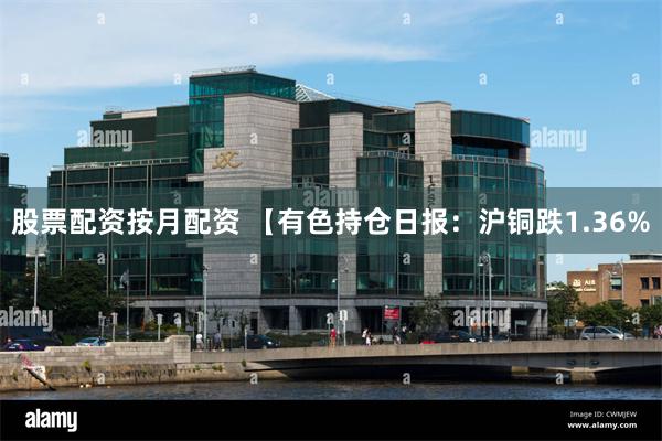 股票配资按月配资 【有色持仓日报：沪铜跌1.36%