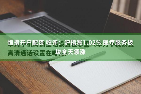 恒指开户配资 收评：沪指涨1.02% 医疗服务板块全天领涨