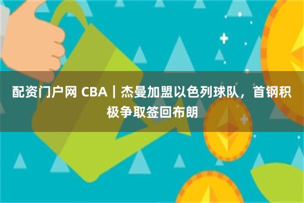 配资门户网 CBA｜杰曼加盟以色列球队，首钢积极争取签回布朗