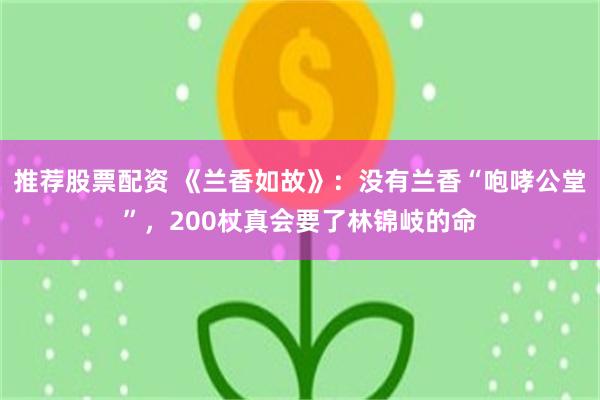 推荐股票配资 《兰香如故》：没有兰香“咆哮公堂”，200杖真会要了林锦岐的命